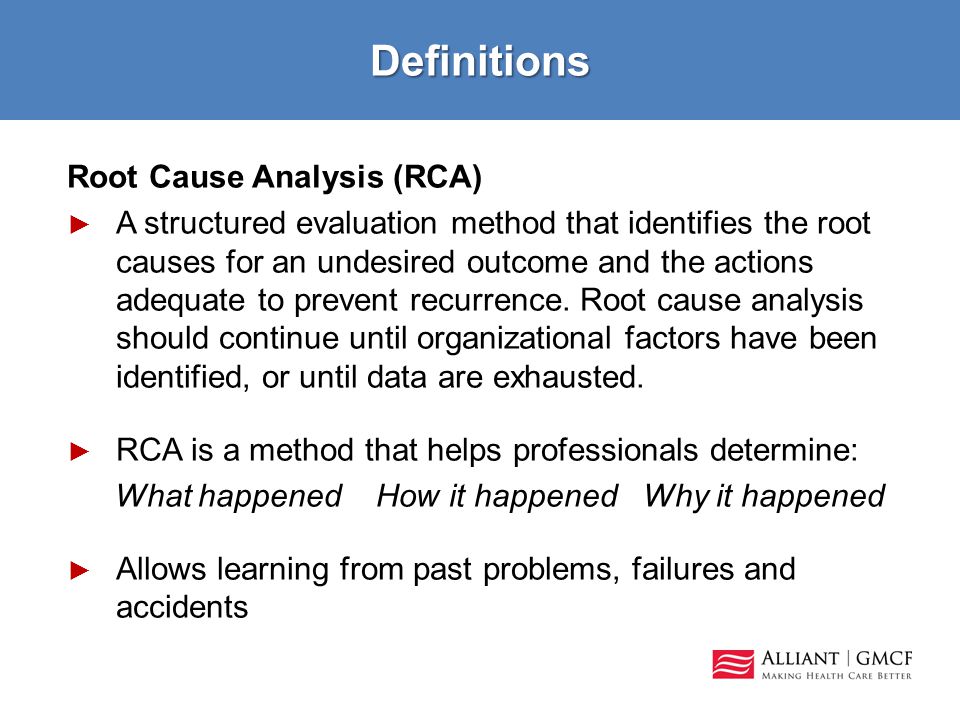 Definitions Root Cause Analysis (RCA) ► A structured evaluation method that identifies the root causes for an undesired outcome and the actions adequate to prevent recurrence.