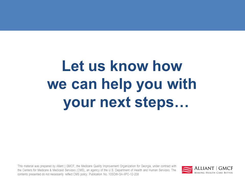 Let us know how we can help you with your next steps… This material was prepared by Alliant | GMCF, the Medicare Quality Improvement Organization for Georgia, under contract with the Centers for Medicare & Medicaid Services (CMS), an agency of the U.S.