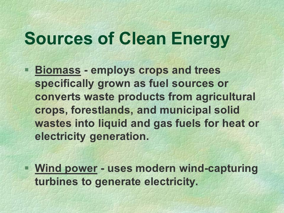 Sources of Clean Energy  Biomass - employs crops and trees specifically grown as fuel sources or converts waste products from agricultural crops, forestlands, and municipal solid wastes into liquid and gas fuels for heat or electricity generation.