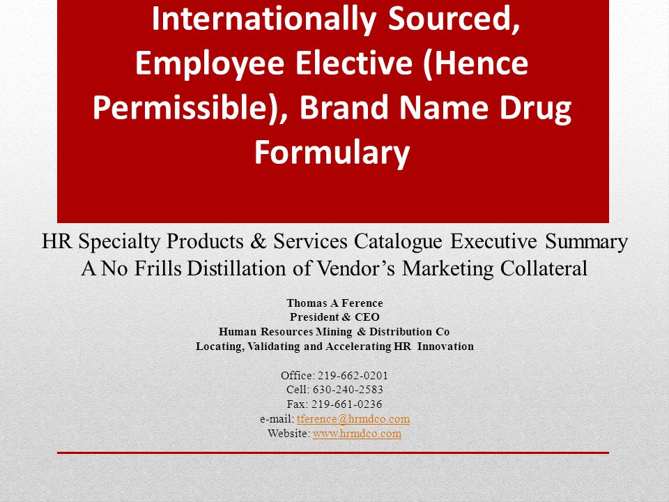 Internationally Sourced, Employee Elective (Hence Permissible), Brand Name Drug Formulary HR Specialty Products & Services Catalogue Executive Summary A No Frills Distillation of Vendor’s Marketing Collateral Thomas A Ference President & CEO Human Resources Mining & Distribution Co Locating, Validating and Accelerating HR Innovation Office: Cell: Fax: Website: