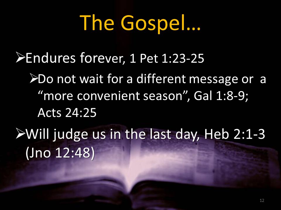 The Gospel…  Endures fore ver, 1 Pet 1:23-25  Do not wait for a different message or a more convenient season , Gal 1:8-9; Acts 24:25  Will judge us in the last day, Heb 2:1-3 (Jno 12:48) 12
