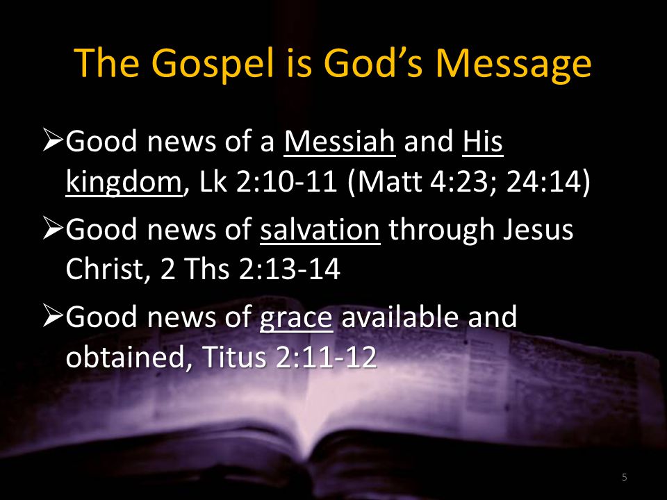 The Gospel is God’s Message  Good news of a Messiah and His kingdom, Lk 2:10-11 (Matt 4:23; 24:14)  Good news of salvation through Jesus Christ, 2 Ths 2:13-14  Good news of grace available and obtained, Titus 2: