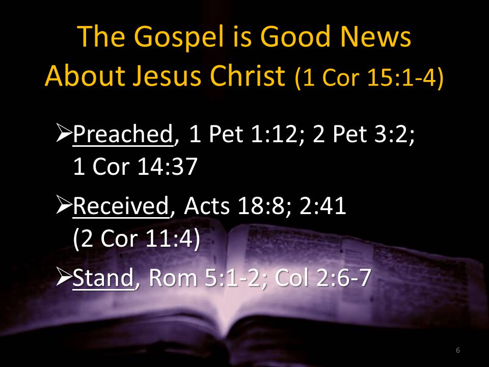 The Gospel is Good News About Jesus Christ (1 Cor 15:1-4)  Preached, 1 Pet 1:12; 2 Pet 3:2; 1 Cor 14:37  Received, Acts 18:8; 2:41 (2 Cor 11:4)  Stand, Rom 5:1-2; Col 2:6-7 6