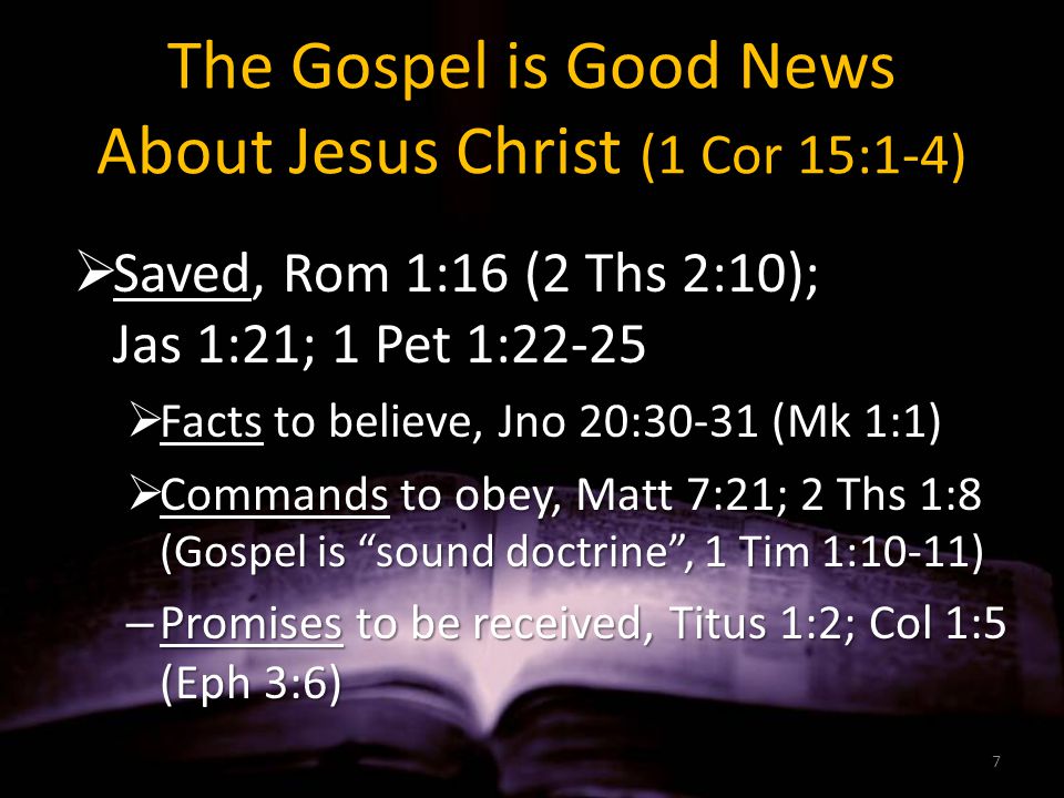 The Gospel is Good News About Jesus Christ (1 Cor 15:1-4)  Saved, Rom 1:16 (2 Ths 2:10); Jas 1:21; 1 Pet 1:22-25  Facts to believe, Jno 20:30-31 (Mk 1:1)  Commands to obey, Matt 7:21; 2 Ths 1:8 (Gospel is sound doctrine , 1 Tim 1:10-11) – Promises to be received, Titus 1:2; Col 1:5 (Eph 3:6) 7