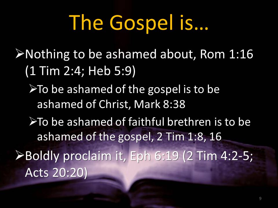 The Gospel is…  Nothing to be ashamed about, Rom 1:16 (1 Tim 2:4; Heb 5:9)  To be ashamed of the gospel is to be ashamed of Christ, Mark 8:38  To be ashamed of faithful brethren is to be ashamed of the gospel, 2 Tim 1:8, 16  Boldly proclaim it, Eph 6:19 (2 Tim 4:2-5; Acts 20:20) 9
