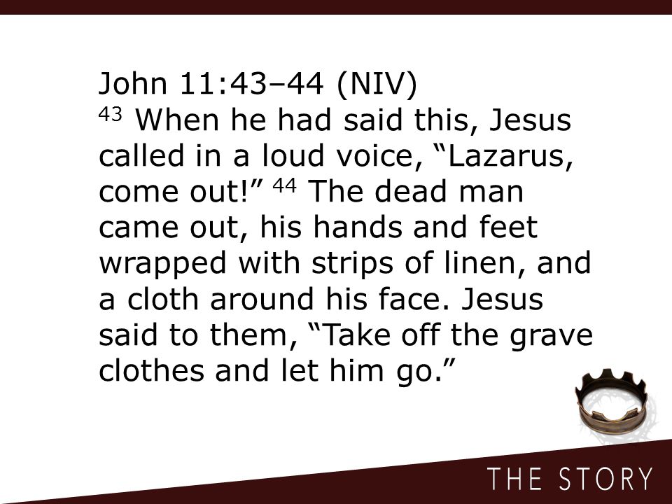 John 11:43–44 (NIV) 43 When he had said this, Jesus called in a loud voice, Lazarus, come out! 44 The dead man came out, his hands and feet wrapped with strips of linen, and a cloth around his face.