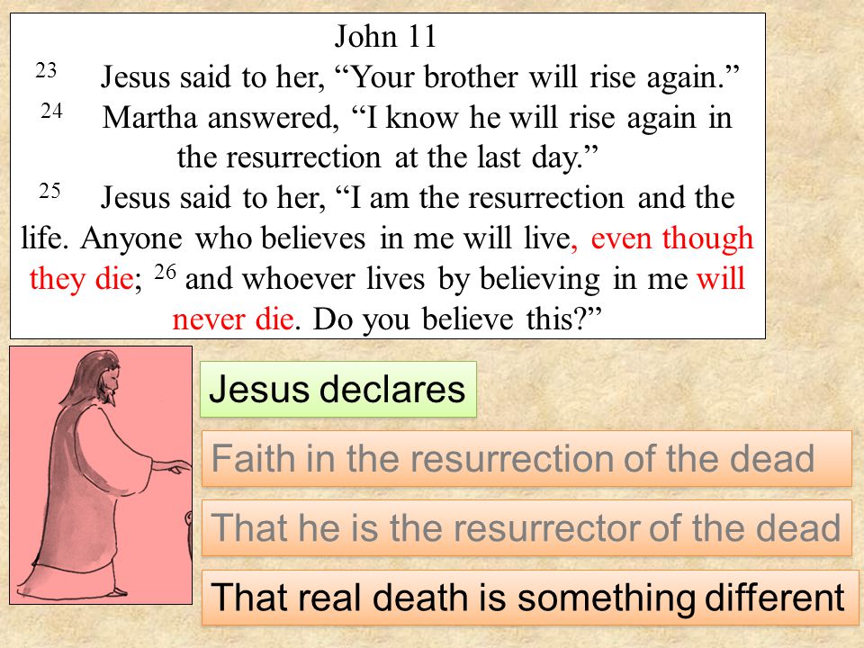 John Jesus said to her, Your brother will rise again. 24 Martha answered, I know he will rise again in the resurrection at the last day. 25 Jesus said to her, I am the resurrection and the life.