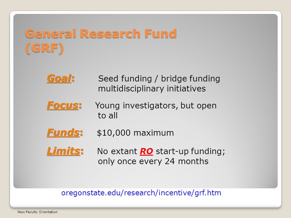 General Research Fund (GRF) oregonstate.edu/research/incentive/grf.htm Goal: Goal: Seed funding / bridge funding multidisciplinary initiatives Focus: Focus: Young investigators, but open to all Funds: Funds: $10,000 maximum Limits: Limits: No extant RO start-up funding; only once every 24 months