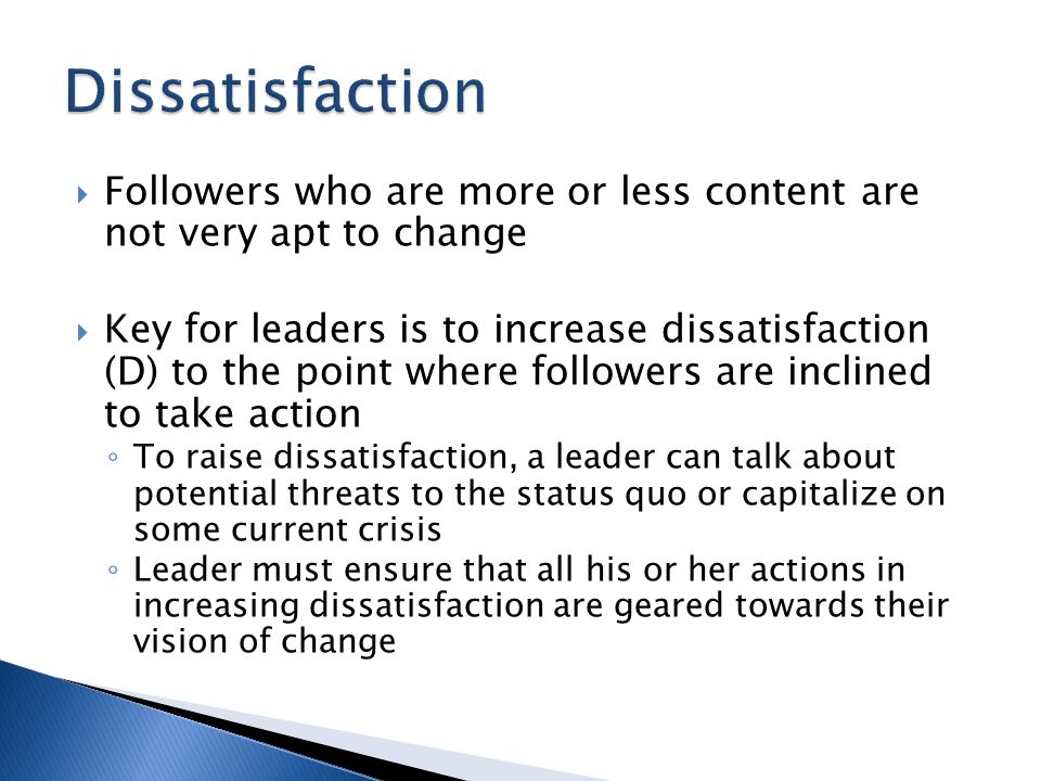  Followers who are more or less content are not very apt to change  Key for leaders is to increase dissatisfaction (D) to the point where followers are inclined to take action ◦ To raise dissatisfaction, a leader can talk about potential threats to the status quo or capitalize on some current crisis ◦ Leader must ensure that all his or her actions in increasing dissatisfaction are geared towards their vision of change