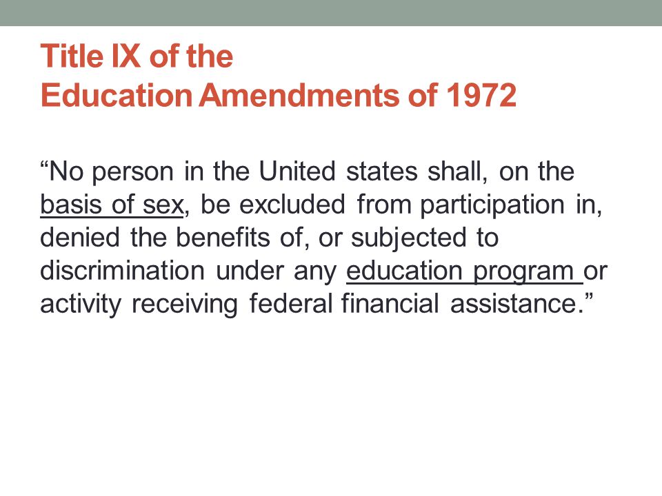 Title IX of the Education Amendments of 1972 No person in the United states shall, on the basis of sex, be excluded from participation in, denied the benefits of, or subjected to discrimination under any education program or activity receiving federal financial assistance.