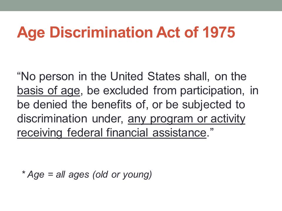 Age Discrimination Act of 1975 No person in the United States shall, on the basis of age, be excluded from participation, in be denied the benefits of, or be subjected to discrimination under, any program or activity receiving federal financial assistance. * Age = all ages (old or young)