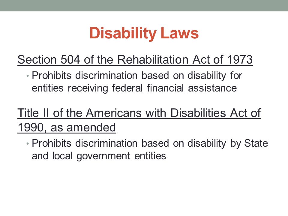 Section 504 of the Rehabilitation Act of 1973 Prohibits discrimination based on disability for entities receiving federal financial assistance Title II of the Americans with Disabilities Act of 1990, as amended Prohibits discrimination based on disability by State and local government entities Disability Laws