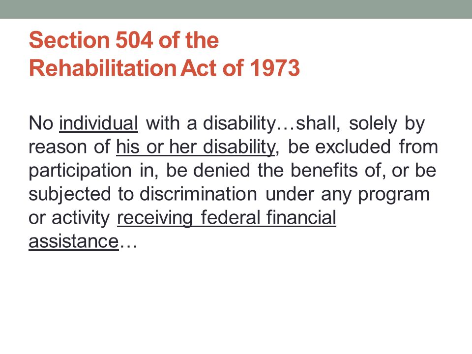 No individual with a disability…shall, solely by reason of his or her disability, be excluded from participation in, be denied the benefits of, or be subjected to discrimination under any program or activity receiving federal financial assistance… Section 504 of the Rehabilitation Act of 1973