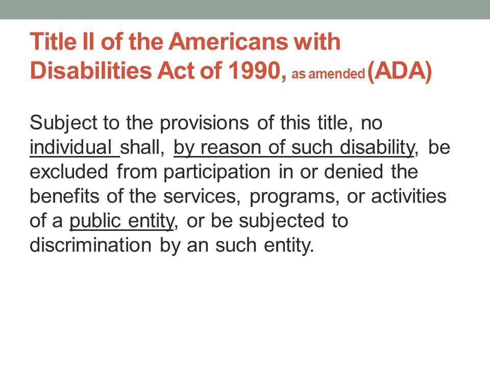 Title II of the Americans with Disabilities Act of 1990, as amended (ADA) Subject to the provisions of this title, no individual shall, by reason of such disability, be excluded from participation in or denied the benefits of the services, programs, or activities of a public entity, or be subjected to discrimination by an such entity.
