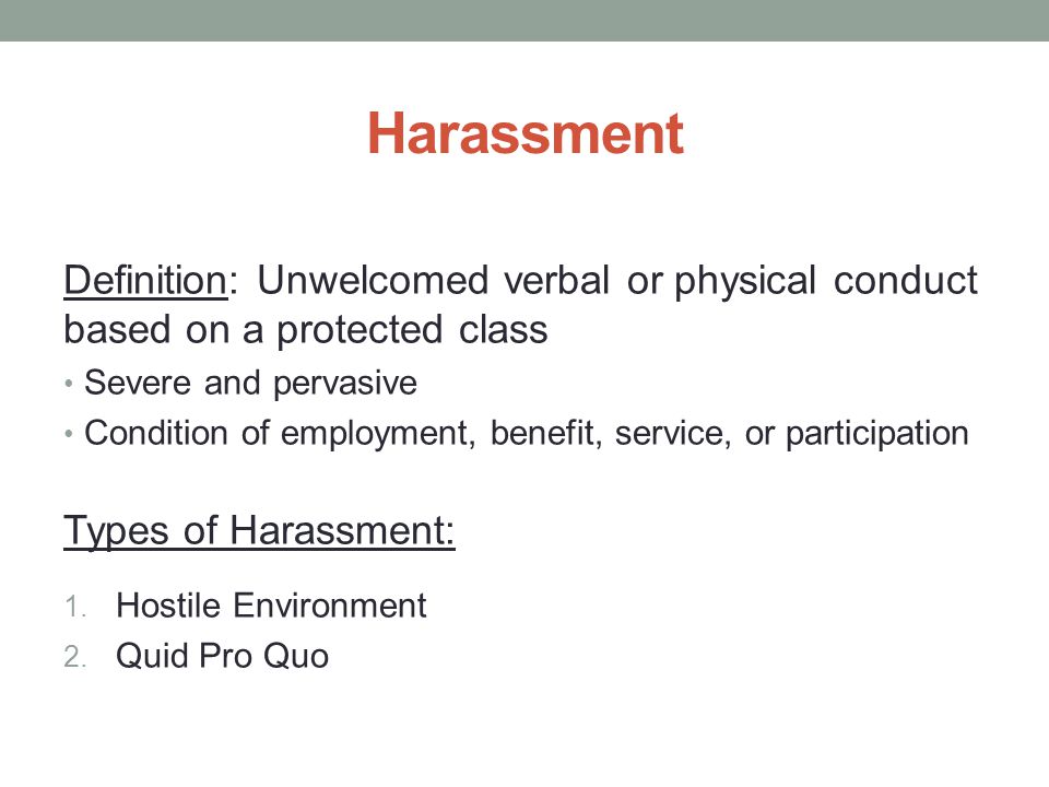 Harassment Definition: Unwelcomed verbal or physical conduct based on a protected class Severe and pervasive Condition of employment, benefit, service, or participation Types of Harassment: 1.