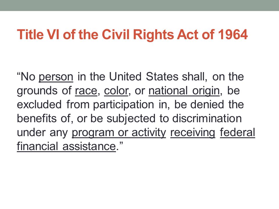 Title VI of the Civil Rights Act of 1964 No person in the United States shall, on the grounds of race, color, or national origin, be excluded from participation in, be denied the benefits of, or be subjected to discrimination under any program or activity receiving federal financial assistance.