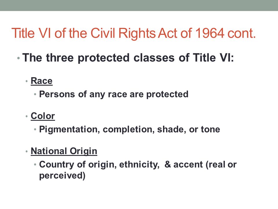 The three protected classes of Title VI: Race Persons of any race are protected Color Pigmentation, completion, shade, or tone National Origin Country of origin, ethnicity, & accent (real or perceived) Title VI of the Civil Rights Act of 1964 cont.