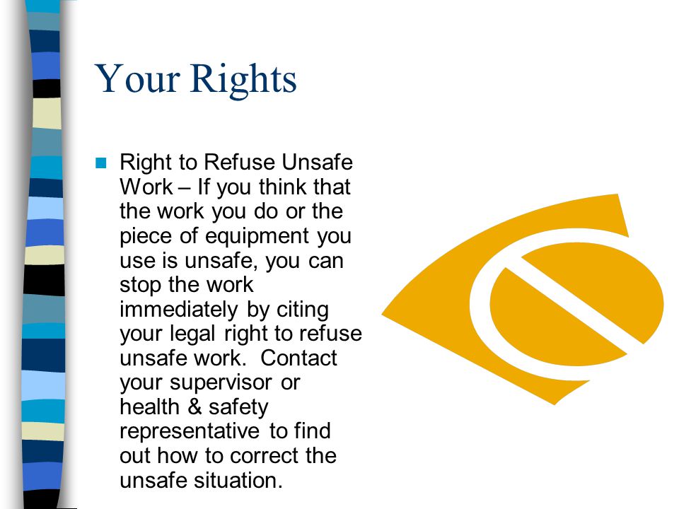 Your Rights Right to Refuse Unsafe Work – If you think that the work you do or the piece of equipment you use is unsafe, you can stop the work immediately by citing your legal right to refuse unsafe work.