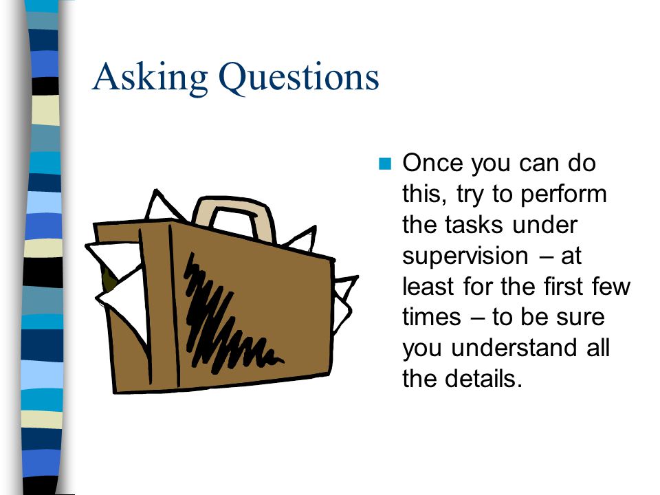 Asking Questions Once you can do this, try to perform the tasks under supervision – at least for the first few times – to be sure you understand all the details.