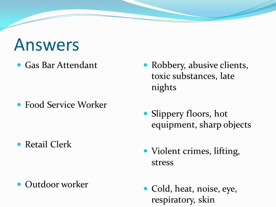Answers Gas Bar Attendant Food Service Worker Retail Clerk Outdoor worker Robbery, abusive clients, toxic substances, late nights Slippery floors, hot equipment, sharp objects Violent crimes, lifting, stress Cold, heat, noise, eye, respiratory, skin