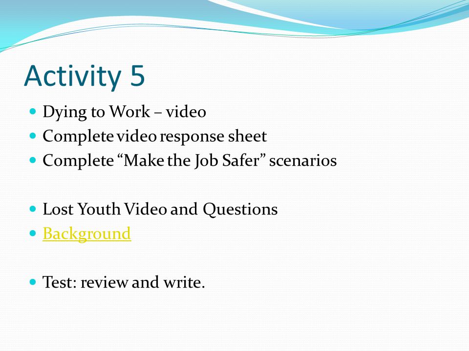 Activity 5 Dying to Work – video Complete video response sheet Complete Make the Job Safer scenarios Lost Youth Video and Questions Background Test: review and write.