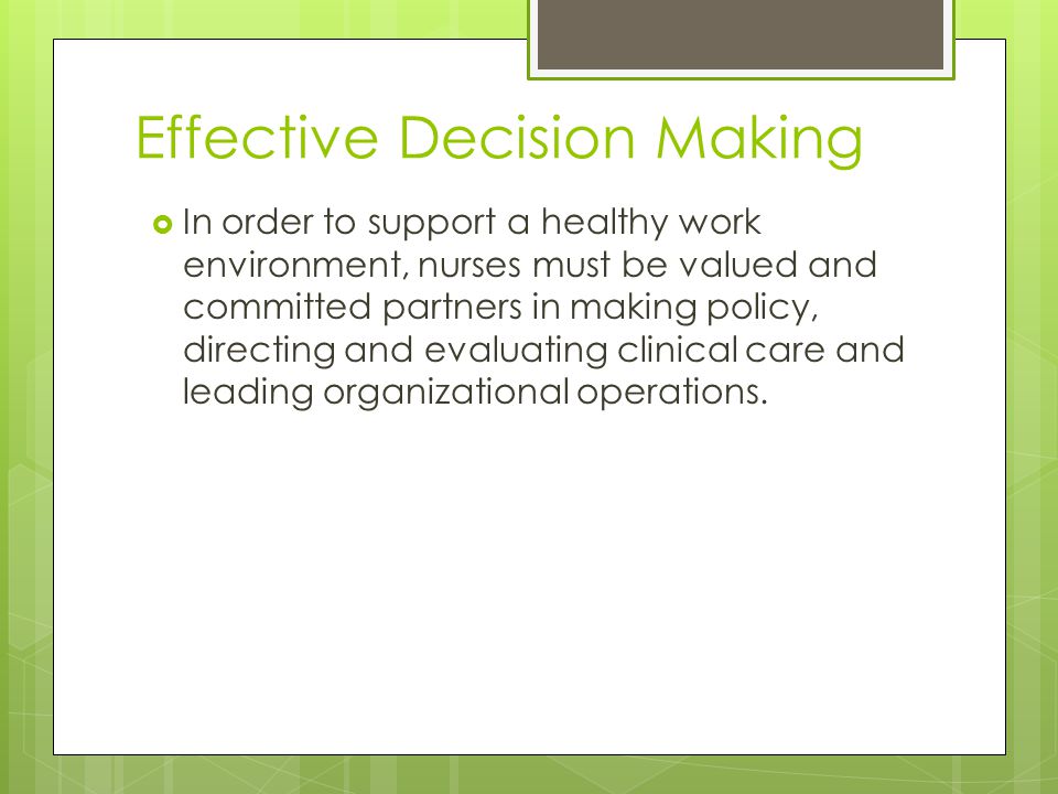 Effective Decision Making  In order to support a healthy work environment, nurses must be valued and committed partners in making policy, directing and evaluating clinical care and leading organizational operations.