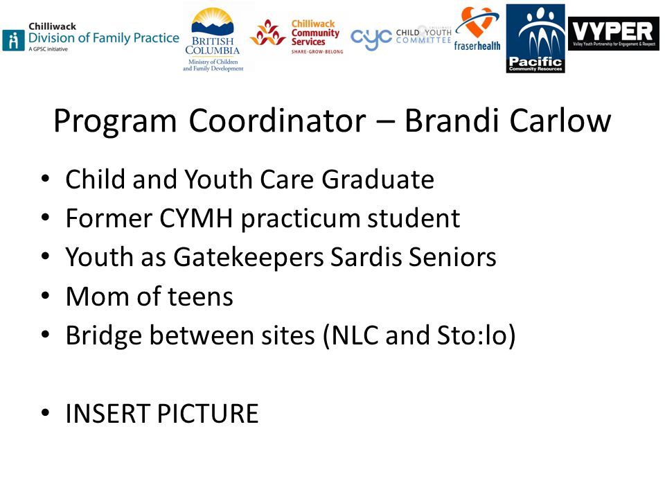 Program Coordinator – Brandi Carlow Child and Youth Care Graduate Former CYMH practicum student Youth as Gatekeepers Sardis Seniors Mom of teens Bridge between sites (NLC and Sto:lo) INSERT PICTURE
