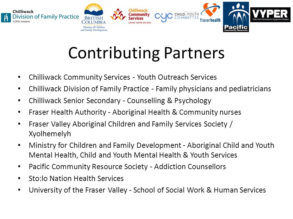 Contributing Partners Chilliwack Community Services - Youth Outreach Services Chilliwack Division of Family Practice - Family physicians and pediatricians Chilliwack Senior Secondary - Counselling & Psychology Fraser Health Authority - Aboriginal Health & Community nurses Fraser Valley Aboriginal Children and Family Services Society / Xyolhemelyh Ministry for Children and Family Development - Aboriginal Child and Youth Mental Health, Child and Youth Mental Health & Youth Services Pacific Community Resource Society - Addiction Counsellors Sto:lo Nation Health Services University of the Fraser Valley - School of Social Work & Human Services