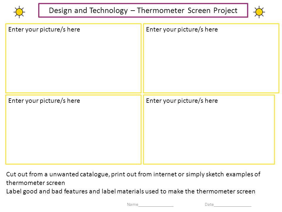 Enter your picture/s here Cut out from a unwanted catalogue, print out from internet or simply sketch examples of thermometer screen Label good and bad features and label materials used to make the thermometer screen Enter your picture/s here Name_______________ Date________________ Design and Technology – Thermometer Screen Project