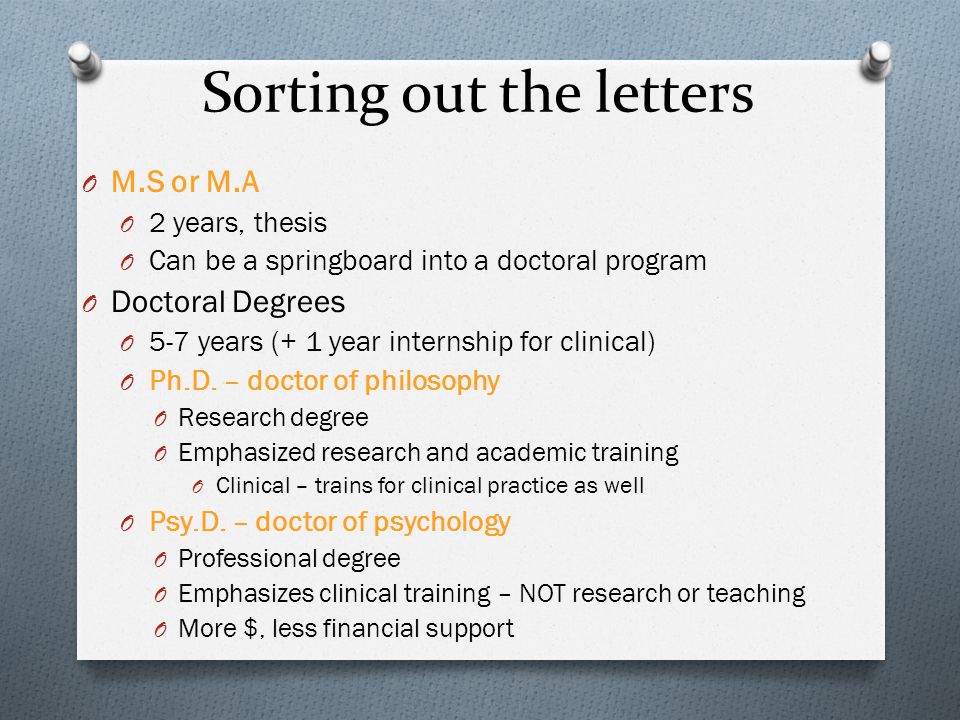 Sorting out the letters O M.S or M.A O 2 years, thesis O Can be a springboard into a doctoral program O Doctoral Degrees O 5-7 years (+ 1 year internship for clinical) O Ph.D.