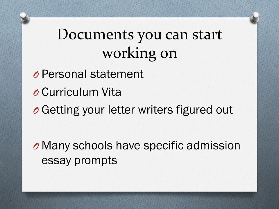 Documents you can start working on O Personal statement O Curriculum Vita O Getting your letter writers figured out O Many schools have specific admission essay prompts