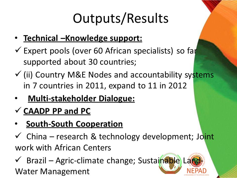 Outputs/Results Technical –Knowledge support: Expert pools (over 60 African specialists) so far supported about 30 countries; (ii) Country M&E Nodes and accountability systems in 7 countries in 2011, expand to 11 in 2012 Multi-stakeholder Dialogue: CAADP PP and PC South-South Cooperation China – research & technology development; Joint work with African Centers Brazil – Agric-climate change; Sustainable Land- Water Management