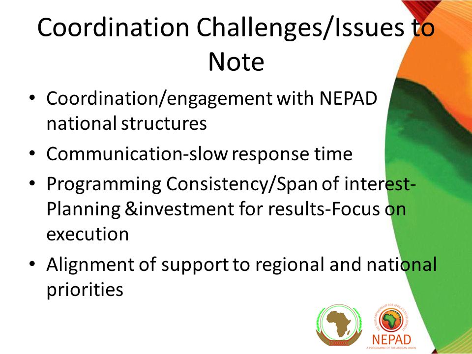 Coordination Challenges/Issues to Note Coordination/engagement with NEPAD national structures Communication-slow response time Programming Consistency/Span of interest- Planning &investment for results-Focus on execution Alignment of support to regional and national priorities