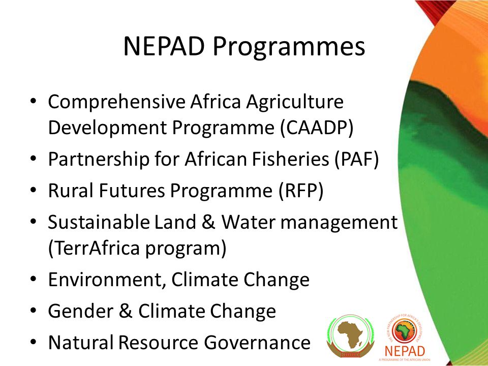 NEPAD Programmes Comprehensive Africa Agriculture Development Programme (CAADP) Partnership for African Fisheries (PAF) Rural Futures Programme (RFP) Sustainable Land & Water management (TerrAfrica program) Environment, Climate Change Gender & Climate Change Natural Resource Governance