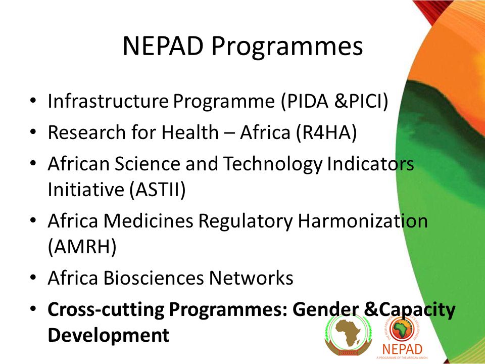 NEPAD Programmes Infrastructure Programme (PIDA &PICI) Research for Health – Africa (R4HA) African Science and Technology Indicators Initiative (ASTII) Africa Medicines Regulatory Harmonization (AMRH) Africa Biosciences Networks Cross-cutting Programmes: Gender &Capacity Development