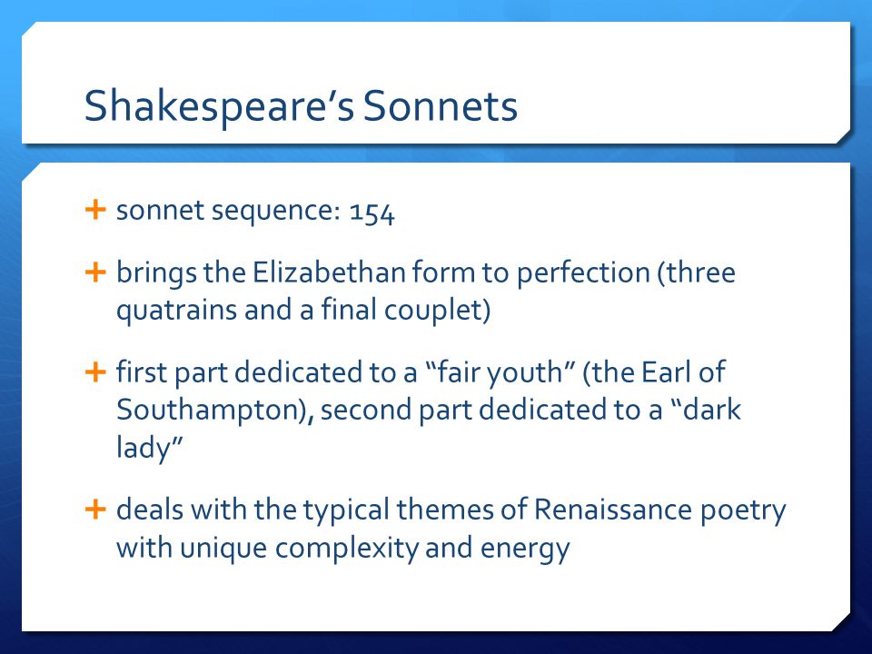 Shakespeare’s Sonnets  sonnet sequence: 154  brings the Elizabethan form to perfection (three quatrains and a final couplet)  first part dedicated to a fair youth (the Earl of Southampton), second part dedicated to a dark lady  deals with the typical themes of Renaissance poetry with unique complexity and energy