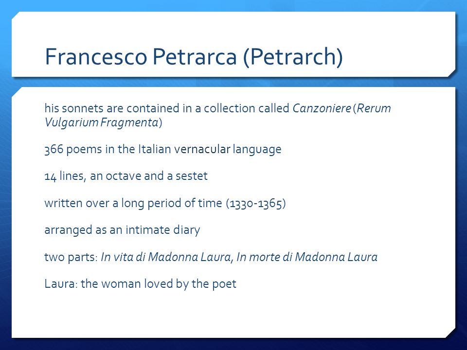 Francesco Petrarca (Petrarch) his sonnets are contained in a collection called Canzoniere (Rerum Vulgarium Fragmenta) 366 poems in the Italian vernacular language 14 lines, an octave and a sestet written over a long period of time ( ) arranged as an intimate diary two parts: In vita di Madonna Laura, In morte di Madonna Laura Laura: the woman loved by the poet