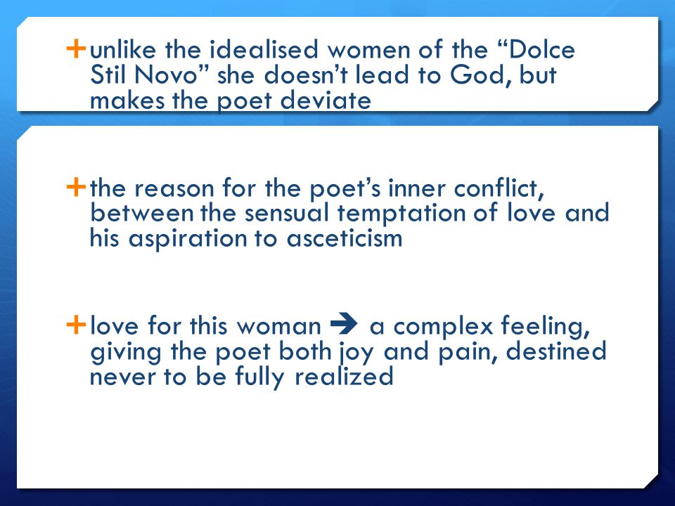  unlike the idealised women of the Dolce Stil Novo she doesn’t lead to God, but makes the poet deviate  the reason for the poet’s inner conflict, between the sensual temptation of love and his aspiration to asceticism  love for this woman  a complex feeling, giving the poet both joy and pain, destined never to be fully realized