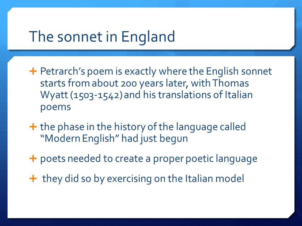 The sonnet in England  Petrarch’s poem is exactly where the English sonnet starts from about 200 years later, with Thomas Wyatt ( ) and his translations of Italian poems  the phase in the history of the language called Modern English had just begun  poets needed to create a proper poetic language  they did so by exercising on the Italian model