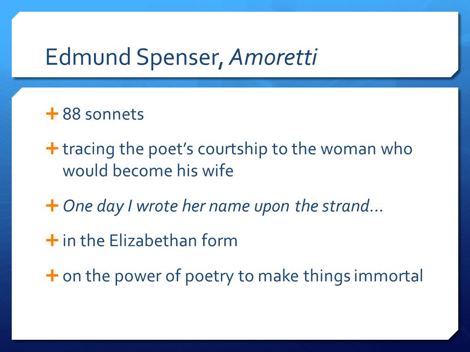 Edmund Spenser, Amoretti  88 sonnets  tracing the poet’s courtship to the woman who would become his wife  One day I wrote her name upon the strand…  in the Elizabethan form  on the power of poetry to make things immortal
