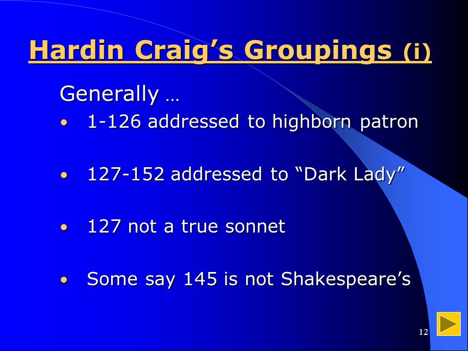 12 Hardin Craig’s Groupings (i) Generally … addressed to highborn patron addressed to highborn patron addressed to Dark Lady addressed to Dark Lady 127 not a true sonnet 127 not a true sonnet Some say 145 is not Shakespeare’s Some say 145 is not Shakespeare’s