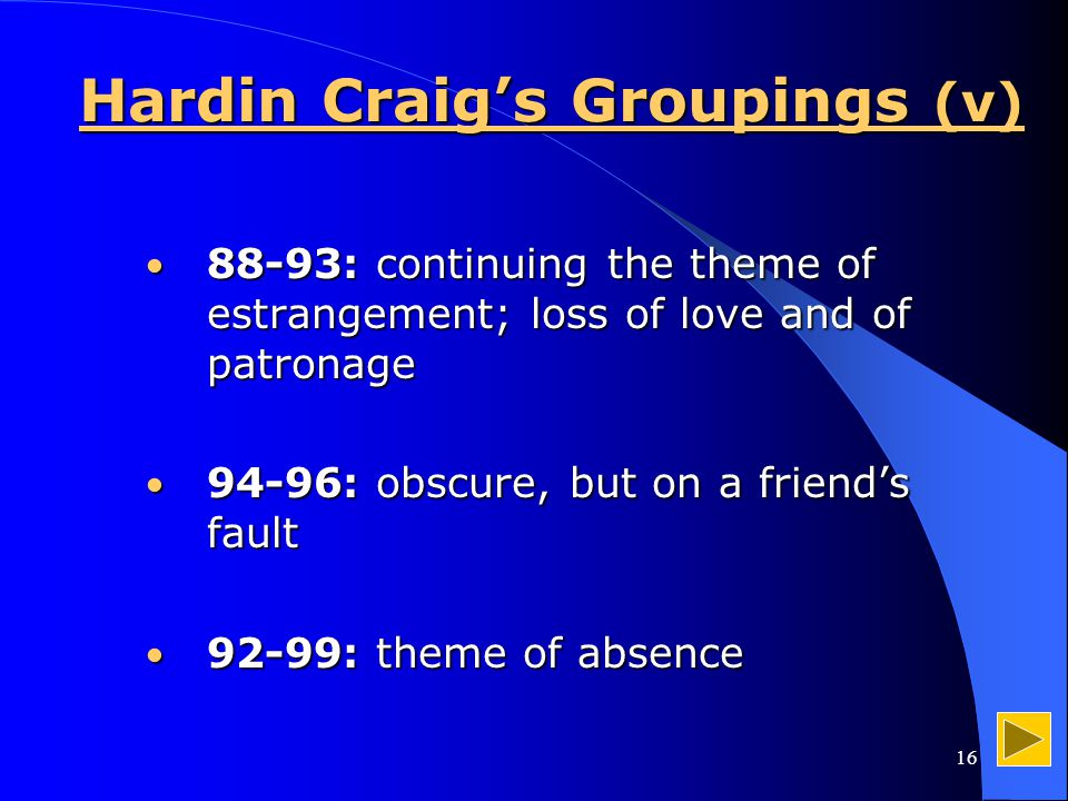 16 Hardin Craig’s Groupings (v) 88-93: continuing the theme of estrangement; loss of love and of patronage 88-93: continuing the theme of estrangement; loss of love and of patronage 94-96: obscure, but on a friend’s fault 94-96: obscure, but on a friend’s fault 92-99: theme of absence 92-99: theme of absence
