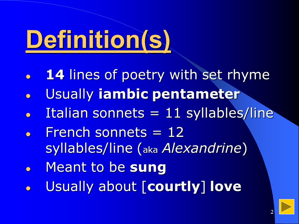 2 Definition(s) 14 lines of poetry with set rhyme 14 lines of poetry with set rhyme Usually iambic pentameter Usually iambic pentameter Italian sonnets = 11 syllables/line Italian sonnets = 11 syllables/line French sonnets = 12 syllables/line ( aka Alexandrine) French sonnets = 12 syllables/line ( aka Alexandrine) Meant to be sung Meant to be sung Usually about [courtly] love Usually about [courtly] love