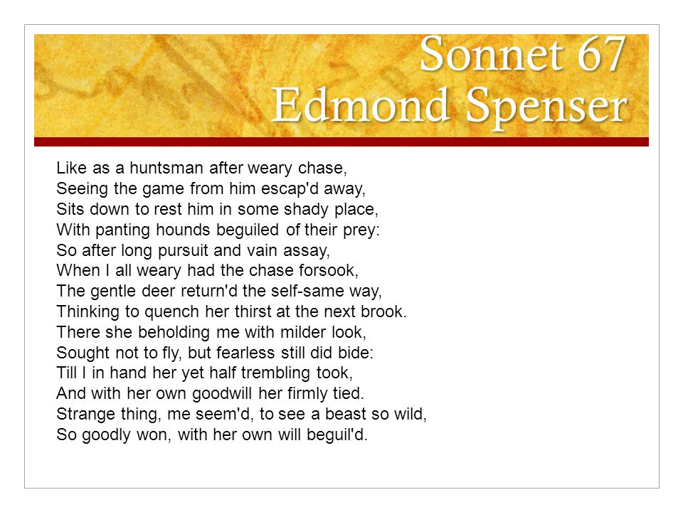 Sonnet 67 Edmond Spenser Like as a huntsman after weary chase, Seeing the game from him escap d away, Sits down to rest him in some shady place, With panting hounds beguiled of their prey: So after long pursuit and vain assay, When I all weary had the chase forsook, The gentle deer return d the self-same way, Thinking to quench her thirst at the next brook.