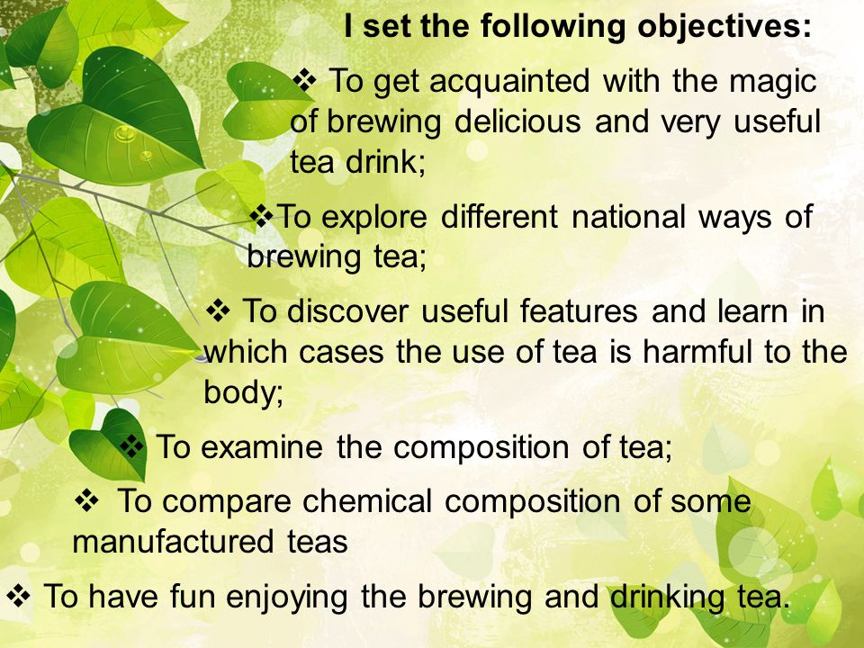 I set the following objectives:  To get acquainted with the magic of brewing delicious and very useful tea drink;  To explore different national ways of brewing tea;  To discover useful features and learn in which cases the use of tea is harmful to the body;  To examine the composition of tea;  To compare chemical composition of some manufactured teas  To have fun enjoying the brewing and drinking tea.