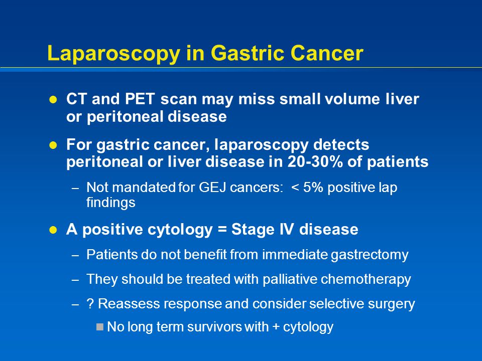 Laparoscopy in Gastric Cancer CT and PET scan may miss small volume liver or peritoneal disease For gastric cancer, laparoscopy detects peritoneal or liver disease in 20-30% of patients – Not mandated for GEJ cancers: < 5% positive lap findings A positive cytology = Stage IV disease – Patients do not benefit from immediate gastrectomy – They should be treated with palliative chemotherapy – .