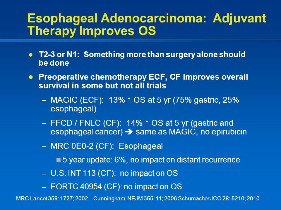 Esophageal Adenocarcinoma: Adjuvant Therapy Improves OS T2-3 or N1: Something more than surgery alone should be done Preoperative chemotherapy ECF, CF improves overall survival in some but not all trials – MAGIC (ECF): 13% ↑ OS at 5 yr (75% gastric, 25% esophageal) – FFCD / FNLC (CF): 14% ↑ OS at 5 yr (gastric and esophageal cancer)  same as MAGIC, no epirubicin – MRC 0E0-2 (CF): Esophageal 5 year update: 6%, no impact on distant recurrence – U.S.