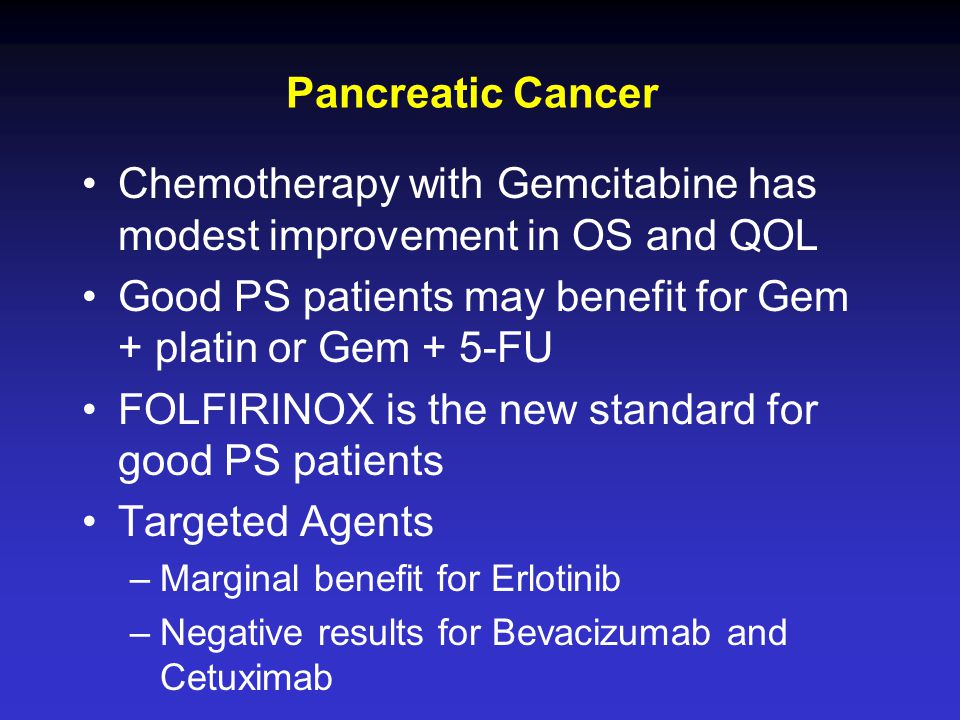 Pancreatic Cancer Chemotherapy with Gemcitabine has modest improvement in OS and QOL Good PS patients may benefit for Gem + platin or Gem + 5-FU FOLFIRINOX is the new standard for good PS patients Targeted Agents –Marginal benefit for Erlotinib –Negative results for Bevacizumab and Cetuximab