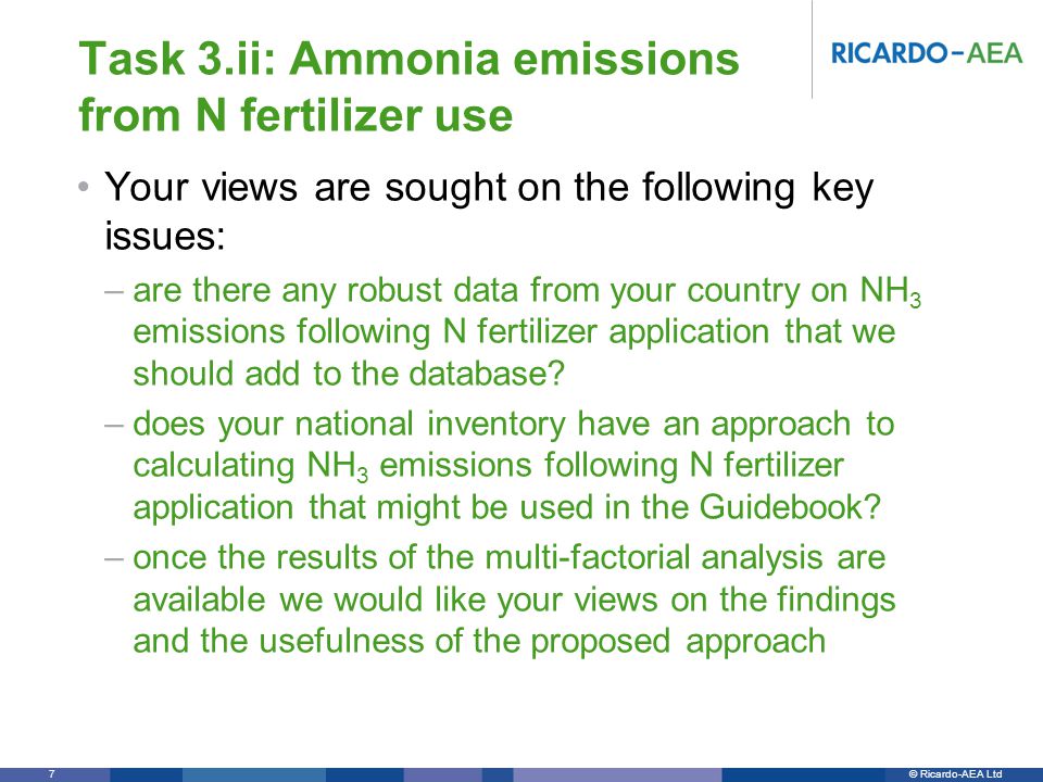© Ricardo-AEA LtdRicardo-AEA in Confidence 7 Task 3.ii: Ammonia emissions from N fertilizer use Your views are sought on the following key issues: –are there any robust data from your country on NH 3 emissions following N fertilizer application that we should add to the database.