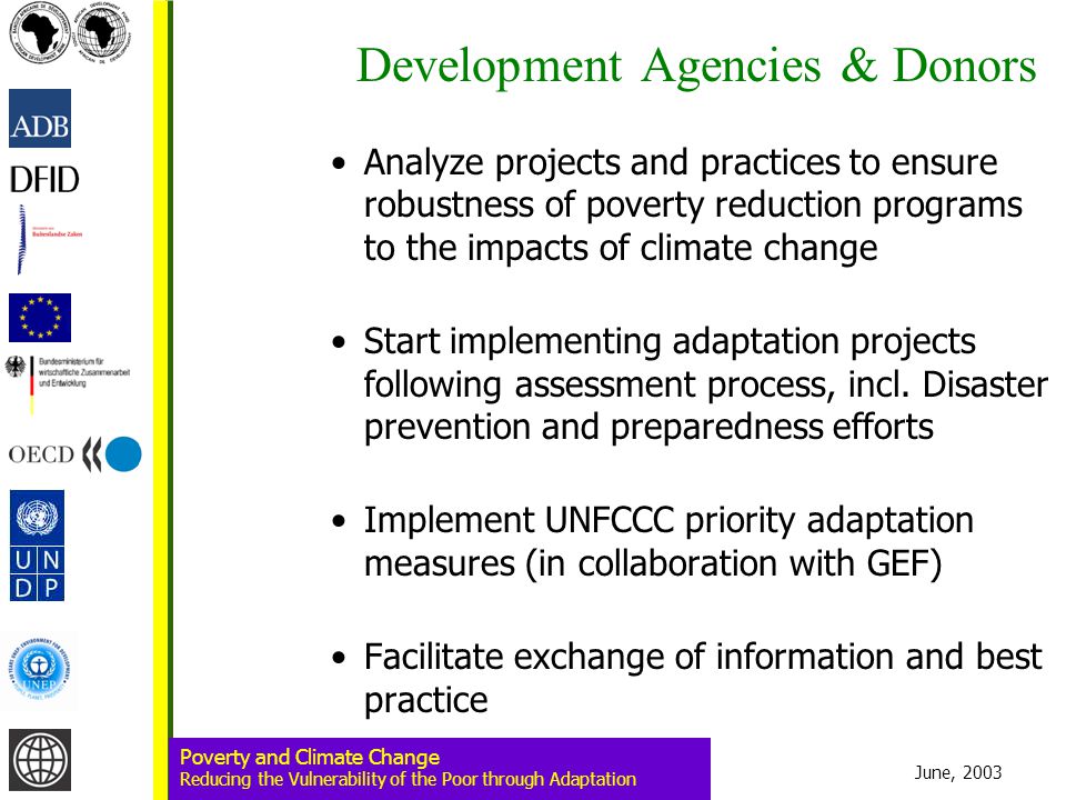 June, 2003 Poverty and Climate Change Reducing the Vulnerability of the Poor through Adaptation Development Agencies & Donors Analyze projects and practices to ensure robustness of poverty reduction programs to the impacts of climate change Start implementing adaptation projects following assessment process, incl.